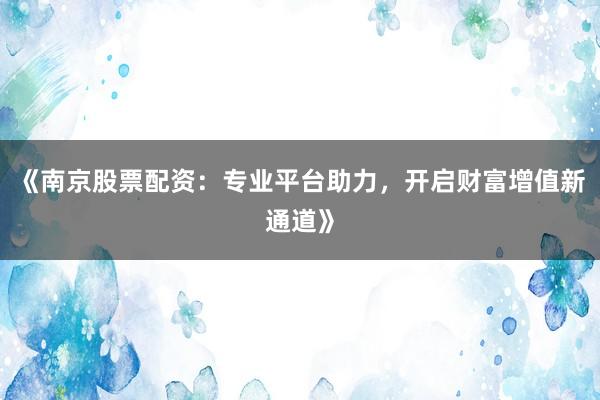 《南京股票配资：专业平台助力，开启财富增值新通道》