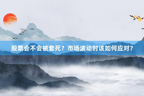 股票会不会被套死？市场波动时该如何应对？