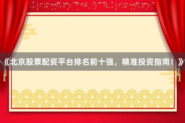 《北京股票配资平台排名前十强，精准投资指南！》