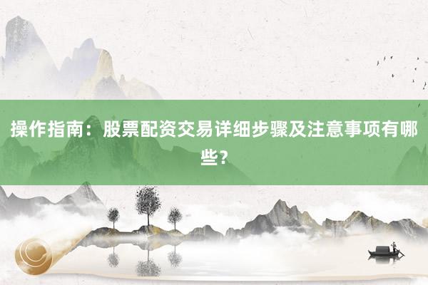 操作指南：股票配资交易详细步骤及注意事项有哪些？