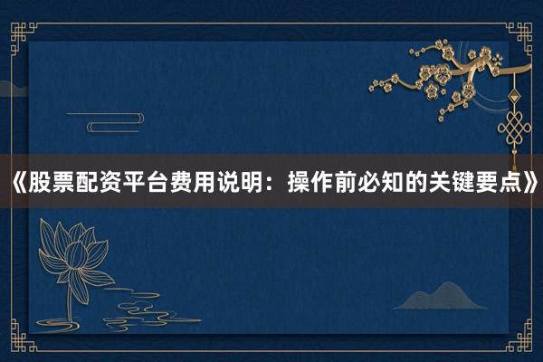 《股票配资平台费用说明：操作前必知的关键要点》