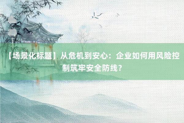 【场景化标题】从危机到安心：企业如何用风险控制筑牢安全防线？