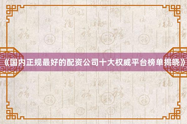 《国内正规最好的配资公司十大权威平台榜单揭晓》