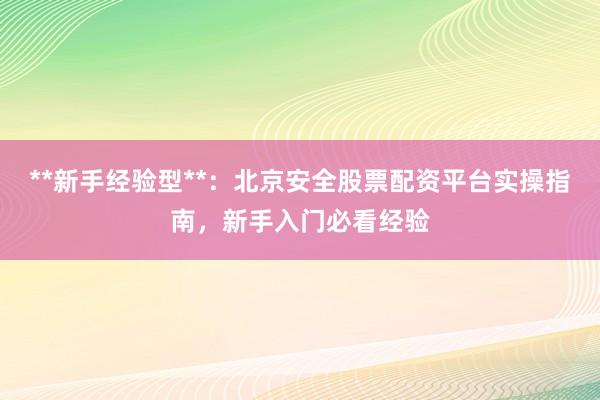 **新手经验型**：北京安全股票配资平台实操指南，新手入门必看经验