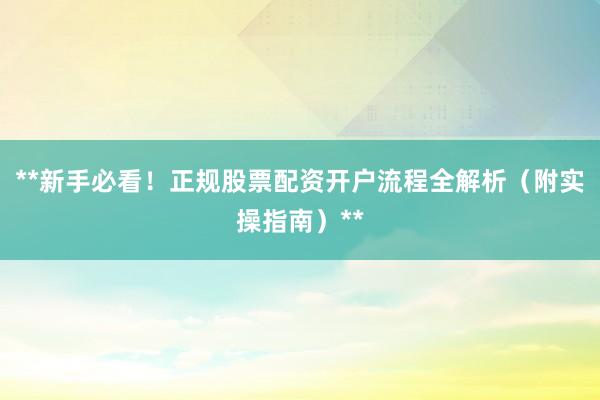 **新手必看！正规股票配资开户流程全解析（附实操指南）**