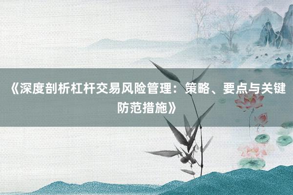 《深度剖析杠杆交易风险管理：策略、要点与关键防范措施》