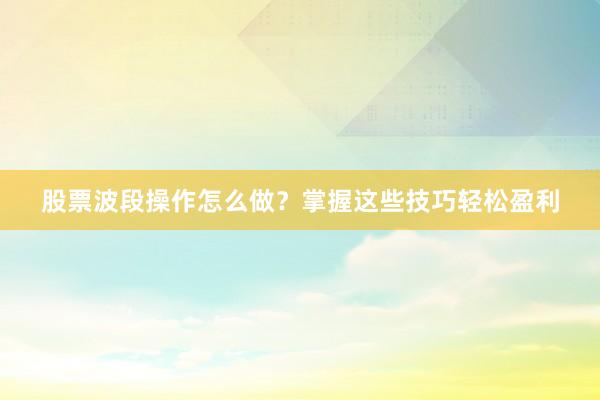 股票波段操作怎么做？掌握这些技巧轻松盈利