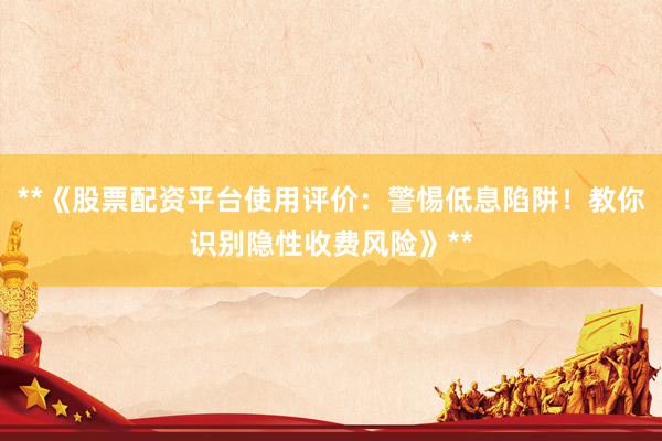 **《股票配资平台使用评价：警惕低息陷阱！教你识别隐性收费风险》**