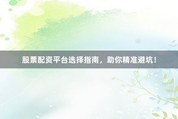 股票配资平台选择指南，助你精准避坑！