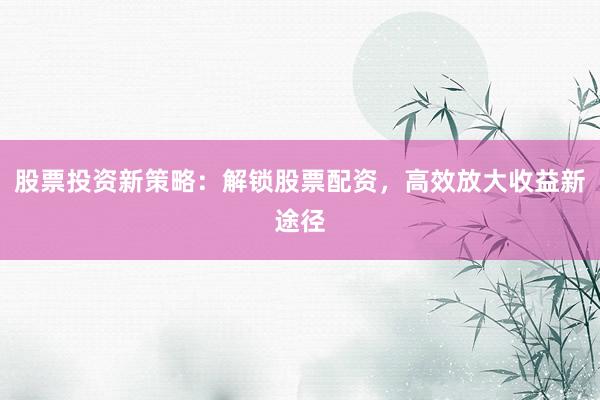 股票投资新策略：解锁股票配资，高效放大收益新途径