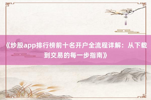 《炒股app排行榜前十名开户全流程详解：从下载到交易的每一步指南》