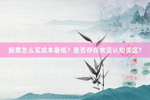 股票怎么买成本最低？是否存在常见认知误区？