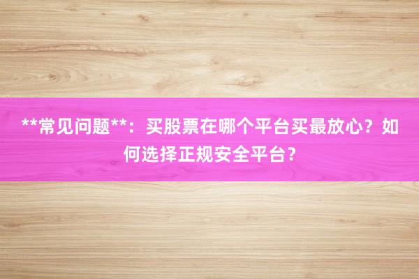 **常见问题**：买股票在哪个平台买最放心？如何选择正规安全平台？