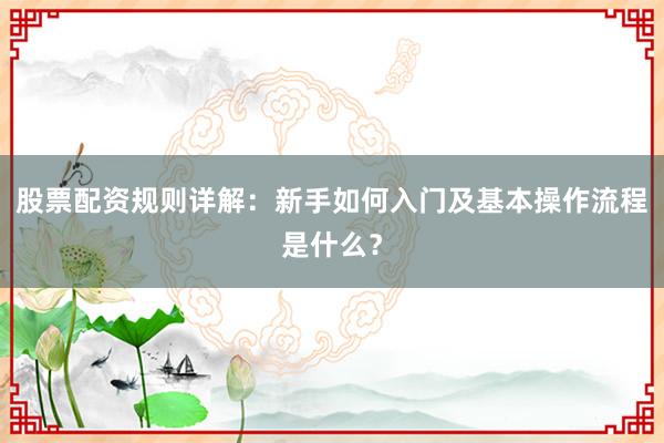 股票配资规则详解：新手如何入门及基本操作流程是什么？