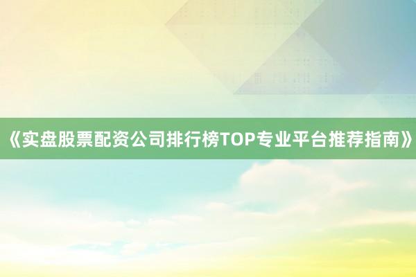 《实盘股票配资公司排行榜TOP专业平台推荐指南》