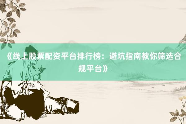 《线上股票配资平台排行榜：避坑指南教你筛选合规平台》