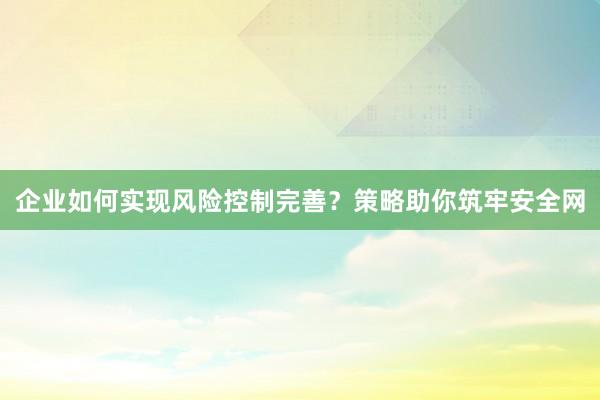 企业如何实现风险控制完善？策略助你筑牢安全网
