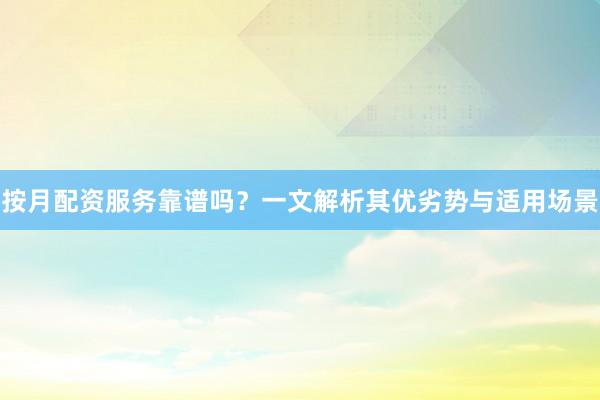 按月配资服务靠谱吗？一文解析其优劣势与适用场景