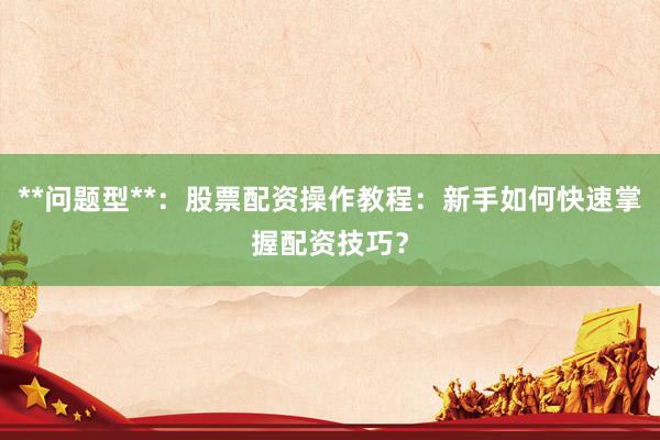 **问题型**：股票配资操作教程：新手如何快速掌握配资技巧？