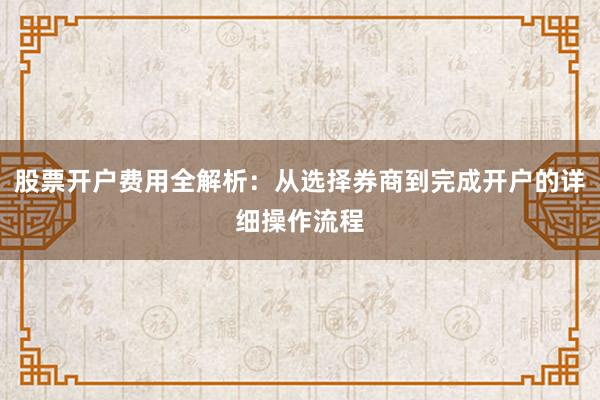 股票开户费用全解析：从选择券商到完成开户的详细操作流程