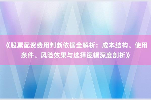 《股票配资费用判断依据全解析：成本结构、使用条件、风险效果与选择逻辑深度剖析》