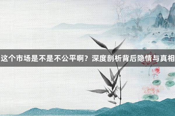 这个市场是不是不公平啊？深度剖析背后隐情与真相