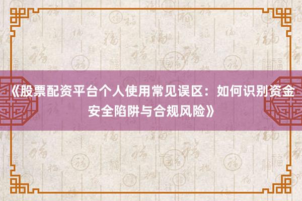 《股票配资平台个人使用常见误区：如何识别资金安全陷阱与合规风险》