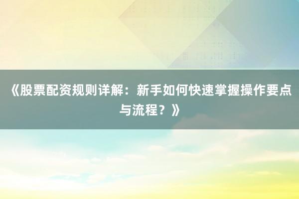 《股票配资规则详解：新手如何快速掌握操作要点与流程？》