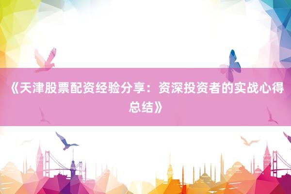 《天津股票配资经验分享：资深投资者的实战心得总结》