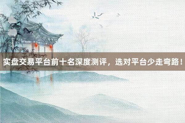 实盘交易平台前十名深度测评，选对平台少走弯路！