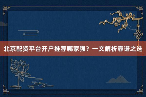 北京配资平台开户推荐哪家强？一文解析靠谱之选