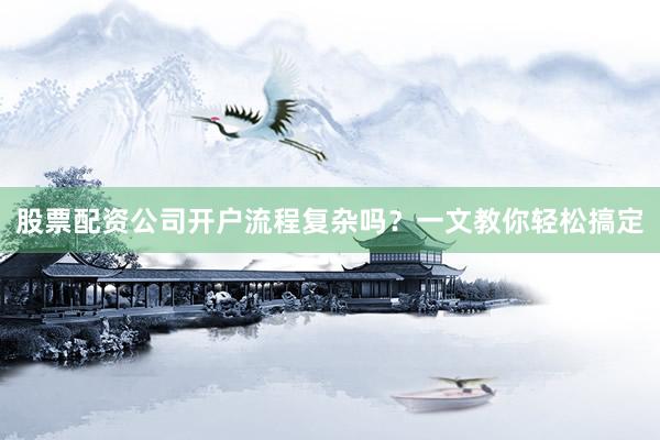 股票配资公司开户流程复杂吗？一文教你轻松搞定