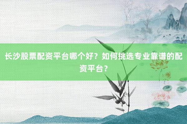 长沙股票配资平台哪个好？如何挑选专业靠谱的配资平台？