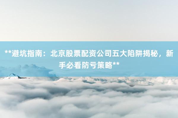 **避坑指南：北京股票配资公司五大陷阱揭秘，新手必看防亏策略**