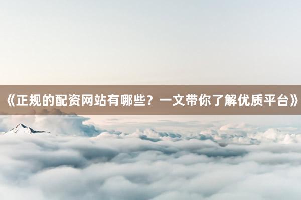 《正规的配资网站有哪些？一文带你了解优质平台》