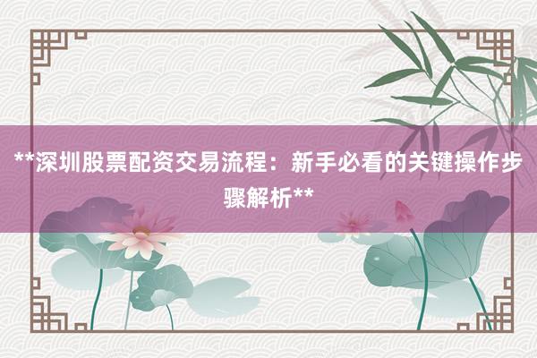 **深圳股票配资交易流程：新手必看的关键操作步骤解析**
