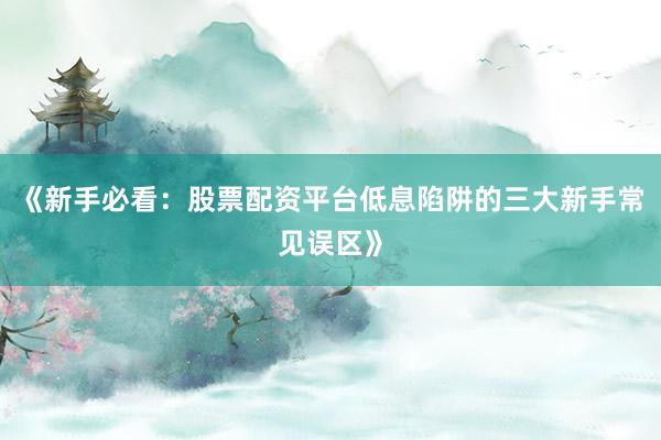 《新手必看：股票配资平台低息陷阱的三大新手常见误区》