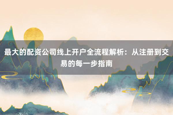 最大的配资公司线上开户全流程解析：从注册到交易的每一步指南