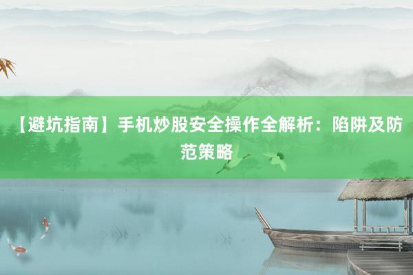 【避坑指南】手机炒股安全操作全解析：陷阱及防范策略
