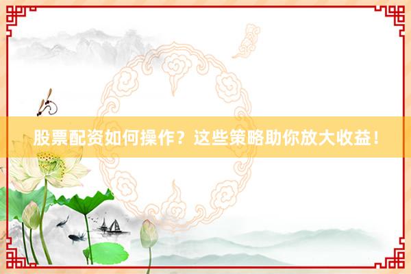 股票配资如何操作？这些策略助你放大收益！
