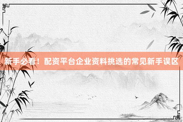 新手必看！配资平台企业资料挑选的常见新手误区