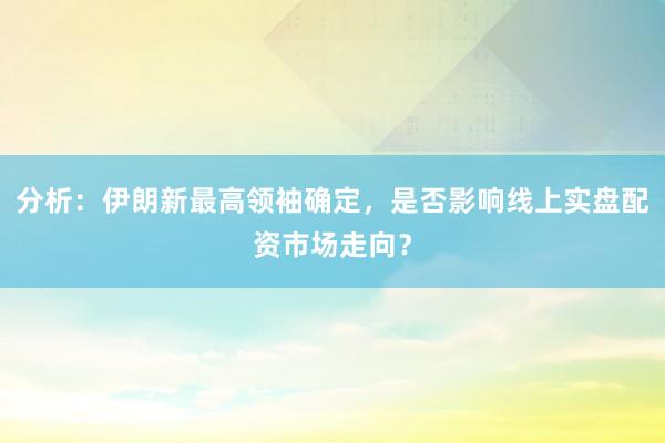分析：伊朗新最高领袖确定，是否影响线上实盘配资市场走向？