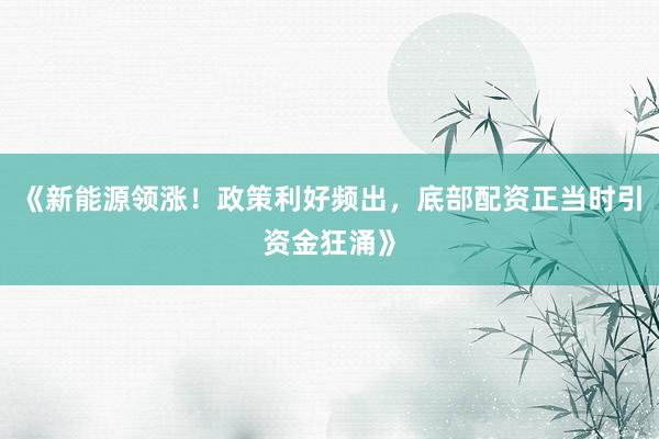 《新能源领涨！政策利好频出，底部配资正当时引资金狂涌》