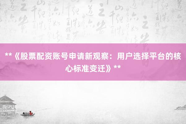 **《股票配资账号申请新观察:用户选择平台的核心标准变迁》**