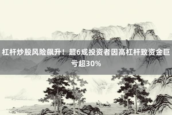 杠杆炒股风险飙升！超6成投资者因高杠杆致资金巨亏超30%