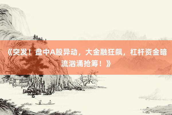 《突发！盘中A股异动，大金融狂飙，杠杆资金暗流汹涌抢筹！》